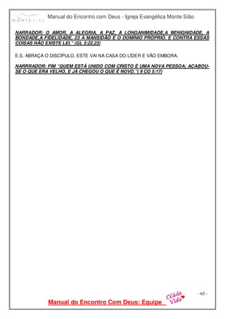 Manual do Encontro com Deus - Igreja Evangélica Monte Sião
Manual do Encontro Com Deus: Equipe
- 65 -
NARRADOR: O AMOR, A ALEGRIA, A PAZ, A LONGANIMIDADE,A BENIGNIDADE, A
BONDADE,A FIDELIDADE, 23 A MANSIDÃO E O DOMÍNIO PRÓPRIO. E CONTRA ESSAS
COISAS NÃO EXISTE LEI.” (GL 5:22,23)
E.S. ABRAÇA O DISCÍPULO, ESTE VAI NA CASA DO LÍDER E VÃO EMBORA.
NARRRADOR: FIM “QUEM ESTÁ UNIDO COM CRISTO É UMA NOVA PESSOA; ACABOU-
SE O QUE ERA VELHO, E JÁ CHEGOU O QUE É NOVO.”( II CO 5:17)
 