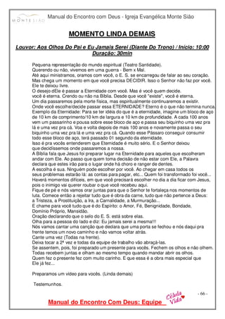 Manual do Encontro com Deus - Igreja Evangélica Monte Sião
Manual do Encontro Com Deus: Equipe
- 66 -
MOMENTO LINDA DEMAIS
Louvor: Aos Olhos Do Pai e Eu Jamais Serei (Diante Do Trono) / Início: 10:00
Duração: 30min
Pequena representação do mundo espiritual (Teatro Santidade).
Querendo ou não, vivemos em uma guerra - Bem x Mal.
Até aqui ministramos, oramos com você, o E. S. se encarregou de falar ao seu coração.
Mas chega um momento em que você precisa DECIDIR. Isso o Senhor não faz por você.
Ele te deixou livre.
O desejo dEle é passar a Eternidade com você. Mas é você quem decide.
você é eterna. Crendo ou não na Bíblia. Desde que você "existe", você é eterna.
Um dia passaremos pela morte física, mas espiritualmente continuaremos a existir.
Onde você escolhe/decide passar essa ETERNIDADE? Eterno é o que não termina nunca.
Exemplo da Eternidade: Para se ter idéia do que é a eternidade, imagine um bloco de aço
de 10 km de comprimento/10 km de largura e 10 km de profundidade. A cada 100 anos
vem um passarinho e pousa sobre esse bloco de aço e passa seu biquinho uma vez pra
lá e uma vez pra cá. Voa e volta depois de mais 100 anos e novamente passa o seu
biquinho uma vez pra lá e uma vez pra cá. Quando esse Pássaro conseguir consumir
todo esse bloco de aço, terá passado 01 segundo da eternidade.
Isso é pra vocês entenderem que Eternidade é muito sério. E o Senhor deixou
que decidíssemos onde passaremos a nossa.
A Bíblia fala que Jesus foi preparar lugar na Eternidade para aqueles que escolheram
andar com Ele. Ao passo que quem toma decisão de não estar com Ele, a Palavra
declara que estes irão para o lugar onde há choro e ranger de dentes.
A escolha é sua. Ninguém pode escolher por você. Ao chegar em casa todos os
seus problemas estarão lá: as contas para pagar, etc... Quem foi transformado foi você...
Haverá momentos difíceis, em que você precisará escolher no dia a dia ficar com Jesus,
pois o inimigo vai querer roubar o que você recebeu aqui.
Fique de pé e nós vamos orar juntas para que o Senhor te fortaleça nos momentos de
luta. Comece então a rejeitar tudo que é obra da carne, tudo que não pertence a Deus:
a Tristeza, a Prostituição, a Ira, a Carnalidade, a Murmuração...
E chame para você tudo que é do Espírito: o Amor, Fé, Benignidade, Bondade,
Domínio Próprio, Mansidão.
Oração declarando que o selo do E. S. está sobre elas.
Olha para a pessoa do lado e diz: Eu jamais serei a mesma!!!
Nós vamos cantar uma canção que declara que uma porta se fechou e nós daqui pra
frente temos um novo caminho e não vamos voltar atrás.
Cante uma vez (Todas na frente).
Deixa tocar a 2ª vez e todas da equipe de trabalho vão abraçá-las.
Se assentem, pois, foi preparado um presente para vocês. Fechem os olhos e não olhem.
Todas recebem juntas e olham ao mesmo tempo quando mandar abrir os olhos.
Quem fez o presente fez com muito carinho. E que essa é a obra mais especial que
Ele já fez...
Preparamos um vídeo para vocês. (Linda demais)
Testemunhos.
 