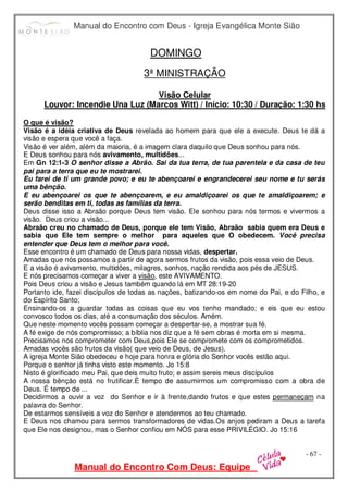 Manual do Encontro com Deus - Igreja Evangélica Monte Sião
Manual do Encontro Com Deus: Equipe
- 67 -
DOMINGO
3ª MINISTRAÇÃO
Visão Celular
Louvor: Incendie Una Luz (Marcos Witt) / Início: 10:30 / Duração: 1:30 hs
O que é visão?
Visão é a idéia criativa de Deus revelada ao homem para que ele a execute. Deus te dá a
visão e espera que você a faça.
Visão é ver além, além da maioria, é a imagem clara daquilo que Deus sonhou para nós.
E Deus sonhou para nós avivamento, multidões...
Em Gn 12:1-3 O senhor disse a Abrão. Sai da tua terra, de tua parentela e da casa de teu
pai para a terra que eu te mostrarei.
Eu farei de ti um grande povo; e eu te abençoarei e engrandecerei seu nome e tu serás
uma bênção.
E eu abençoarei os que te abençoarem, e eu amaldiçoarei os que te amaldiçoarem; e
serão benditas em ti, todas as famílias da terra.
Deus disse isso a Abraão porque Deus tem visão. Ele sonhou para nós termos e vivermos a
visão. Deus criou a visão...
Abraão creu no chamado de Deus, porque ele tem Visão, Abraão sabia quem era Deus e
sabia que Ele tem sempre o melhor para aqueles que O obedecem. Você precisa
entender que Deus tem o melhor para você.
Esse encontro é um chamado de Deus para nossa vidas, despertar.
Amadas que nós possamos a partir de agora sermos frutos da visão, pois essa veio de Deus.
E a visão é avivamento, multidões, milagres, sonhos, nação rendida aos pés de JESUS.
E nós precisamos começar a viver a visão, este AVIVAMENTO.
Pois Deus criou a visão e Jesus também quando lá em MT 28:19-20
Portanto ide, fazei discípulos de todas as nações, batizando-os em nome do Pai, e do Filho, e
do Espírito Santo;
Ensinando-os a guardar todas as coisas que eu vos tenho mandado; e eis que eu estou
convosco todos os dias, até a consumação dos séculos. Amém.
Que neste momento vocês possam começar a despertar-se, a mostrar sua fé.
A fé exige de nós compromisso; a bíblia nos diz que a fé sem obras é morta em si mesma.
Precisamos nos comprometer com Deus,pois Ele se compromete com os comprometidos.
Amadas vocês são frutos da visão( que veio de Deus, de Jesus).
A igreja Monte Sião obedeceu e hoje para honra e glória do Senhor vocês estão aqui.
Porque o senhor já tinha visto este momento. Jo 15:8
Nisto é glorificado meu Pai, que deis muito fruto; e assim sereis meus discípulos
A nossa bênção está no frutificar.É tempo de assumirmos um compromisso com a obra de
Deus. É tempo de ...
Decidirmos a ouvir a voz do Senhor e ir à frente,dando frutos e que estes permaneçam na
palavra do Senhor.
De estarmos sensíveis a voz do Senhor e atendermos ao teu chamado.
E Deus nos chamou para sermos transformadores de vidas.Os anjos pediram a Deus a tarefa
que Ele nos designou, mas o Senhor confiou em NÓS para esse PRIVILÉGIO. Jo 15:16
 