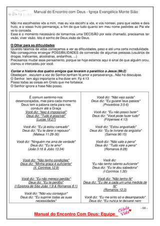 Manual do Encontro com Deus - Igreja Evangélica Monte Sião
Manual do Encontro Com Deus: Equipe
- 68 -
Não me escolhestes vós a mim, mas eu vos escolhi a vós, e vos nomeei, para que vades e deis
fruto, e o vosso fruto permaneça; a fim de que tudo quanto em meu nome pedirdes ao Pai ele
vo-lo conceda.
Esse é o momento necessário de tomarmos uma DECISÃO por este chamado, precisamos ter
visão, viver visão. Isto é sonho de Deus,visão de Deus.
O Olhar para as dificuldades
Quando falamos de vidas começamos a ver as dificuldades, peso e até uma certa incredulidade.
Não conseguimos enxergar POSSIBILIDADES de conversão de algumas pessoas.(usuários de
drogas, traficantes, alcoólatras, andarilhos, ...)
Precisamos mudar esse pensamento, porque se hoje estamos aqui é sinal de que alguém orou,
clamou e intercedeu por você.
Contar a história dos quatro amigos que levaram o paralítico a Jesus (Mc2)
Obedeçam , escutem a voz do Senhor,tenham fé,amor e perseverança...Não há desculpas.
O Senhor tem algo importante a lhe dizer em: Fp 4:13
Posso todas as coisas em Cristo que me fortalece.
O Senhor ignora a frase Não posso.
É comum sentirmo-nos
desencorajados, mas para cada momento
Deus tem a palavra certa para nos
conduzir até a Graça
Você diz: "Isso é impossível"
Deus diz: "Tudo é possível"
(Lucas 18:27)
Você diz: "Eu já estou cansado"
Deus diz: "Eu te darei o repouso"
(Mateus 11:28-30)
Você diz: "Ninguém me ama de verdade"
Deus diz: "Eu te amo"
(João 3:16 & João 13:34)
Você diz: "Não tenho condições"
Deus diz: "Minha graça é suficiente"
(II. Corintios 12:9)
Você diz: "Eu não mereço perdão"
Deus diz: "Eu te perdôo"
(I Epístola de São João 1:9 & Romanos 8:1)
Você diz: "Não vou conseguir"
Deus diz: "Eu suprirei todas as suas
necessidades"
Você diz: "Não vejo saída"
Deus diz: "Eu guiarei teus passos"
(Provérbios 3:5-6)
Você diz: "Eu não posso fazer"
Deus diz: "Você pode fazer tudo"
(Filipenses 4:13)
Você diz: "Estou angustiado"
Deus diz: "Eu te livrarei da angústia"
(Salmos 90:15)
Você diz: "Não vale a pena"
Deus diz: "Tudo vale a pena"
(Romanos 8:28)
Você diz:
"Eu não tenho talento suficiente"
Deus diz: "Eu te dou sabedoria"
(I Corintios 1:30)
Você diz: "Não tenho fé"
Deus diz: "Eu dei a cada um uma medida de
fé"
(Romanos 12:3)
Você diz: "Eu me sinto só e desamparado"
Deus diz: "Eu nunca te deixarei nem
 