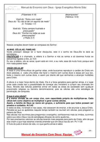 Manual do Encontro com Deus - Igreja Evangélica Monte Sião
Manual do Encontro Com Deus: Equipe
- 69 -
(Filipenses 4:19)
Você diz: "Estou com medo"
Deus diz: "Eu não te dei um espírito de medo"
(II. Timóteo 1:7)
Você diz: "Estou sempre frustrado e
preocupado"
Deus diz: "Confiai-me todas as suas
preocupações"
(I Pedro 5:7)
desampararei"
(Hebreus 13:5)
Nossos corações devem bater ao compasso do Senhor:
ALMAS, CÉLULAS, FAMÍLIAS.
Vocês precisam desejar ter e fazer discípulos, este é o sonho de Deus,Ele te dará as
estratégias...
FRUTIFICAR é o chamado, a videira é o Senhor e nós os ramos e só daremos frutos se
estivermos ligados a Ele. Jo 15:5
Eu sou a videira, vós as varas; quem está em mim, e eu nele, esse dá muito fruto; porque sem
mim nada podeis fazer.
VISÃO CELULAR
A visão é uma forma eficaz de ganhar vidas, onde buscamos reproduzir o caráter de Cristo em
doze pessoas, e cada uma delas irão fazer o mesmo com outras doze e essas por sua vez,
farão o mesmo com outras doze, e assim por diante até que venhamos a alcançar multidões
para Cristo.
A célula é a maior força dentro da Visão. Ela é a força geradora para ganhar almas, é o lugar
onde cada cristão tem a possibilidade de começar seu ministério e cumprir seu chamado em
Deus. Através das Células podemos entrar em todas as áreas da sociedade sem qualquer
preconceito religioso ou barreira denominacional, pois as células são uma estratégia de
penetração, de conquista.
O que é uma célula?
É a menor divisão de um corpo vivo, com capacidade própria de multiplicar-se. Cada
célula tem como objetivo se multiplicar e gerar outras células.
Assim, a família de Deus se reúne em grupos, o suficiente para que todos possam ser
amados e cuidados. At 5:42
E todos os dias, no templo e nas casas, não cessavam de ensinar, e de anunciar a Jesus Cristo.
Percebe-se que os apóstolos naquele tempo também se reuniam em células, para pregarem a
palavra de Deus.
Nas células nos reunimos para pregarmos o evangelho, conhecermos mais os irmãos, ouvirmos
sobre sua vida e Deus nos dá estratégias eficazes de como ajudá-los...
Por isso precisamos valorizar as células,levando mais pessoas para perto de Cristo, afim de que
elas vivam o que hoje estamos vivendo,entender que em Deus nos diz em: Pv 11:30
O fruto do justo é árvore de vida, e o que ganha almas é sábio
 