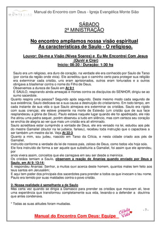 Manual do Encontro com Deus - Igreja Evangélica Monte Sião
Manual do Encontro Com Deus: Equipe
- 7 -
SÁBADO
2ª MINISTRAÇÃO
No encontro ampliamos nossa visão espiritual
As características de Saulo - O religioso.
Louvor: Dá-me a Visão (Nívea Soares) e Eu Me Encontrei Com Jesus
(Ouvir e Crer)
Início: 08:30 / Duração: 1:30 hs
Saulo era um religioso, era duro de coração, na verdade ele era conhecido por Saulo de Tarso
(por conta da região onde vivia). Ele acreditou que o caminho certo para proteger sua religião
era exterminar cada cristão, uns eram aprisionados, outros eram torturados e a outros
obrigava a blasfemar contra o nome do Filho de Deus.
Observemos a dureza de Saulo em At 9:1
E SAULO, respirando ainda ameaças e mortes contra os discípulos do SENHOR, dirigiu-se ao
sumo sacerdote.
Quanto respira uma pessoa? Segundo após segundo. Deste mesmo modo cada segundo de
sua existência; Saulo dedicava-se a sua causa a destruição do cristianismo. Em todo tempo, em
cada instante de sua vida o que Saulo almejava era exterminar os cristãos. Saulo era rígido
com suas crenças; ele esteve presente na morte de Estevão (um cristão que de sua face
resplandeceu a glória de Deus). Paulo estava naquele lugar quando ele foi apedrejado, ele não
lhe atirou uma pedra sequer, porém observou a tudo em silêncio, mas com certeza seu coração
se enchia de alegria ao ver que mais um cristão era ali eliminado.
Saulo acreditava estar cumprindo a vontade de Deus, ele era versado na lei, estudou aos pés
do mestre Gamaliel (doutor na lei judaica, fariseu), recebeu toda instrução que o capacitava a
ser também um mestre da lei. Veja At 22:3
Quanto a mim, sou judeu, nascido em Tarso da Cilícia, e nesta cidade criado aos pés de
Gamaliel,
instruído conforme a verdade da lei de nossos pais, zeloso de Deus, como todos vós hoje sois.
Ele fora instruído de forma a ser aquele que substituiria a Gamaliel, foi assim que ele aprendeu,
por
anos vivera assim, conceitos que ele carregava em seu ser desde a meninice.
Os cristãos temiam a Saulo, observem a reação de Ananias quando enviado por Deus a
Saulo, em At 9: 13-14:
E respondeu Ananias: Senhor, a muitos ouvi acerca deste homem, quantos males tem feito aos
teus santos em Jerusalém;
E aqui tem poder dos principais dos sacerdotes para prender a todos os que invocam o teu nome.
Paulo era temido por suas maldades contra o povo cristão.
2- Nossa realidade é semelhante a de Saulo
Mas certa vez quando se dirigia a Damasco para prender os cristãos que moravam ali, teve
uma experiência que transformou completamente sua vida, levando-o a defender a doutrina
que antes condenava.
* Todas as suas atitudes foram mudadas.
 