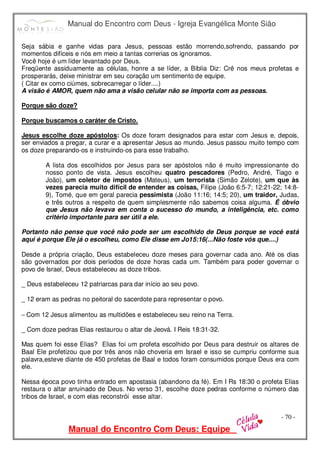 Manual do Encontro com Deus - Igreja Evangélica Monte Sião
Manual do Encontro Com Deus: Equipe
- 70 -
Seja sábia e ganhe vidas para Jesus, pessoas estão morrendo,sofrendo, passando por
momentos difíceis e nós em meio a tantas correrias os ignoramos.
Você hoje é um líder levantado por Deus.
Freqüente assiduamente as células, honre a se líder, a Bíblia Diz: Crê nos meus profetas e
prosperarás, deixe ministrar em seu coração um sentimento de equipe.
( Citar ex como ciúmes, sobrecarregar o líder....)
A visão é AMOR, quem não ama a visão celular não se importa com as pessoas.
Porque são doze?
Porque buscamos o caráter de Cristo.
Jesus escolhe doze apóstolos: Os doze foram designados para estar com Jesus e, depois,
ser enviados a pregar, a curar e a apresentar Jesus ao mundo. Jesus passou muito tempo com
os doze preparando-os e instruindo-os para esse trabalho.
A lista dos escolhidos por Jesus para ser apóstolos não é muito impressionante do
nosso ponto de vista. Jesus escolheu quatro pescadores (Pedro, André, Tiago e
João), um coletor de impostos (Mateus), um terrorista (Simão Zelote), um que às
vezes parecia muito difícil de entender as coisas, Filipe (João 6:5-7; 12:21-22; 14:8-
9), Tomé, que em geral parecia pessimista (João 11:16; 14:5; 20), um traidor, Judas,
e três outros a respeito de quem simplesmente não sabemos coisa alguma. É óbvio
que Jesus não levava em conta o sucesso do mundo, a inteligência, etc. como
critério importante para ser útil a ele.
Portanto não pense que você não pode ser um escolhido de Deus porque se você está
aqui é porque Ele já o escolheu, como Ele disse em Jo15:16(...Não foste vós que....)
Desde a própria criação, Deus estabeleceu doze meses para governar cada ano. Até os dias
são governados por dois períodos de doze horas cada um. Também para poder governar o
povo de Israel, Deus estabeleceu as doze tribos.
_ Deus estabeleceu 12 patriarcas para dar início ao seu povo.
_ 12 eram as pedras no peitoral do sacerdote para representar o povo.
− Com 12 Jesus alimentou as multidões e estabeleceu seu reino na Terra.
_ Com doze pedras Elias restaurou o altar de Jeová. I Reis 18:31-32.
Mas quem foi esse Elias? Elias foi um profeta escolhido por Deus para destruir os altares de
Baal Ele profetizou que por três anos não choveria em Israel e isso se cumpriu conforme sua
palavra,esteve diante de 450 profetas de Baal e todos foram consumidos porque Deus era com
ele.
Nessa época povo tinha entrado em apostasia (abandono da fé). Em I Rs 18:30 o profeta Elias
restaura o altar arruinado de Deus. No verso 31, escolhe doze pedras conforme o número das
tribos de Israel, e com elas reconstrói esse altar.
 