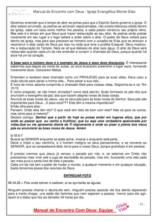 Manual do Encontro com Deus - Igreja Evangélica Monte Sião
Manual do Encontro Com Deus: Equipe
- 71 -
Devemos entender que é tempo de abrir as portas para que o Espírito Santo governe a igreja. O
altar esteve arruinado, as pedras se achavam esparramadas, não existia liderança sólida dentro
da igreja, cada um fazia como melhor lhe parecia, e cada pastor construiu seu próprio reino.
Mas este é o tempo em que Deus quer trazer restauração ao seu altar. As pedras serão postas
novamente em seu lugar e o fogo voltará a arder sobre o altar. O poder de Deus voltará para
dentro da igreja, mas para isso precisam-se homens com a ousadia de Elias que se atrevam a
reconstruir o altar caído de Deus por isso na visão que teve o profeta Ezequiel, Deus mostrou-
lhe a restauração do Templo. Nela se vê que debaixo do altar saía água. O altar de Deus será
restaurado quando cada um de nós entender e cumprir o chamado de Deus, porque quando há
doze há um só coração.
A base para o número doze é o exemplo de Jesus e seus doze discípulos. É interessante
sabermos que depois da morte de Judas, os onze buscaram preencher o lugar vazio, formando
novamente doze. Colocaram Matias
Entendam e recebam esse chamado como um PRIVILÉGIO para as suas vidas, Deus usou a
visão celular para salvar a minha vida... Para salvar a sua vida...
É hora de irmos adiante cumprindo o chamado Dele para nossas vidas. Disponha-se e vá. Rm
10:15
E como pregarão, se não forem enviados? como está escrito: Quão formosos os pés dos que
anunciam o evangelho de paz; dos que trazem alegres novas de boas coisas.
Anuncie as boas novas de Jesus, use os seus pés para as boas novas do Senhor. Seus pés são
importantes para Deus....E para você??? Eles têm a mesma importância?
Então olhe para eles:
Pensem: Onde eles têm ido? O que você tem feito de bom com eles? Não só para os outros,
mas como para si mesma?
Declare comigo: Senhor que a partir de hoje eu possa andar em lugares altos, que por
onde eu passar que eu venha a frutificar, que eu seja uma verdadeira apaixonada por
vidas.Que eu me apresente diante de Ti dignamente e onde eu pisar a planta dos meus
pés eu anunciarei as boas novas de Jesus. Amém
Is 55:6-7
Buscai ao SENHOR enquanto se pode achar, invocai-o enquanto está perto.
Deixe o ímpio o seu caminho, e o homem maligno os seus pensamentos, e se converta ao
SENHOR, que se compadecerá dele; torne para o nosso Deus, porque grandioso é em perdoar.
É preciso crermos que Jesus já venceu o pecado por nós, e, se estamos em Cristo não
precisamos mais viver sob o jugo de escravidão do pecado, mas sim, buscando uma vida cada
vez mais pura e santa livre de todo o pecado.
Cada um de nós tem o poder de mudar o mundo, a qualquer momento e em qualquer situação,
basta tomarmos posse dos recursos de Deus.
ENTREGAR FOTO
Mt 24:28 = Pois onde estiver o cadáver, aí se ajuntarão as águias.
Ninguém precisa chamar o abutre,ele vem, ninguém precisa assoviar ele fica atento esperando
para a morte chegar, uns estão tão famintos que nem esperam a pessoa morrer para ele agir,
assim é o diabo que fica ao derredor 24 horas por dia.
 