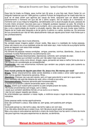 Manual do Encontro com Deus - Igreja Evangélica Monte Sião
Manual do Encontro Com Deus: Equipe
- 72 -
Essa foto foi tirada na Etiópia, essa mulher tem 24 anos, é uma foto real, Kevin Carter foi um
fotógrafo freelancer que em 1994 ganhou o prêmio Pulitzer de fotografia por ter tirado esta foto na
qual se vê essa jovem que agoniza por causa da fome, enquanto que um abutre espera
pacientemente o momento em que ela dê o último suspiro. Ele só estava ali e imortalizou o
momento com a sua máquina fotográfica, sensibilizados com a atual situação do país, pessoas do
mundo inteiro enviaram recursos para que o fotógrafo pudesse repassar ao país. No entanto a
decisão dele foi a de reter o dinheiro para si próprio, ele o usou para seus próprios deleites, Deus
deu a ele a oportunidade de reverter a situação vigente. Mas ele não quis mudar essa história.
Depois de ter tirado esta fotografia e de ter ganho o prêmio e a verba, suicidou-se. Os remorsos
de sua consciência por não ter feito absolutamente nada por aquele povo foram mais fortes que o
seu profissionalismo.
SLIDES
Nossa situação hoje não é muito diferente,
Na verdade essas imagens podem chocar vocês, Mas essa é a realidade de muitas pessoas,
talvez até mesmo era a sua realidade antes de você estar aqui, mais muitos da sua própria família
ainda se deparam com essa triste verdade.
Eu quero te dizer que:
Há milhares de pessoas nessas condições; amigos, parentes, vizinhos, Uberlândia....Essa é uma
realidade mundial.Rotineiramente nos defrontamos com:
Desamparo: Pessoas desamparadas; depressivas; sofrendo; sem vontade de viver;
Suicídios: Pessoas que cometem suicídio, por não saber mais o que fazer
Vícios: Entrega a vícios como álcool, drogas, jogos, pensando ser essa a melhor forma de viver e
não levando em consideração as conseqüências;
Prostituição: nas ruas encontramos mulheres que vendem seu próprio corpo pelo sustento ou
pelo prazer desenfreado;
Esse mundo precisa de alguém para dizer: Ou Jesus vive, Ele morreu por você!
Brigas: Vários relacionamentos estão sendo desfeitos e onde existia o amor cede lugar para o
ódio; outros agridem fisicamente parceiros, filhos....
Abandono: Crianças nas ruas sem escola, sem um lugar para dormir e sem ter o que comer;
Essa realidade não está tão distante de você, olhe o mundo a sua volta....
Homossexualismo: Pessoas opinando pelo homossexualismo;
e outras que praticam o aborto encerrando assim uma vida,
Roubo: Jovens que roubam pelo sustento ou pelo simples prazer de roubar,
Há muitos envolvimentos com brigas, com o tráfico,
casais que cometem adultérios ferindo um ao outro e a si mesmo,
não há nem sequer respeito aos idosos.....
As enfermidades que assolam a nossa nação, a violência ocupa o lugar de maior destaque nos
noticiários.
Estas pessoas estão mortas espiritualmente.
Elas não conhecem a Jesus. Elas estão só, sem igreja, sem pastores,sem amigos.
E nós?
Você pode pensar eu não tenho culpa, não tenho nada a ver com isso.
E eu não estou dizendo que a culpa é sua, nem tão pouco quero gerar tal sensação.
Mais uma coisa é certa estamos sentindo o cheiro da morte.Deus nos faz sentir o cheiro da morte
não para fugirmos mas para espantarmos os abutres, os demônios.
 