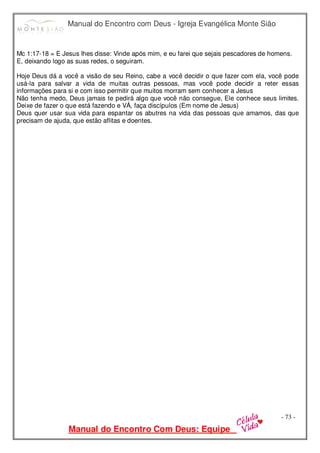 Manual do Encontro com Deus - Igreja Evangélica Monte Sião
Manual do Encontro Com Deus: Equipe
- 73 -
Mc 1:17-18 = E Jesus lhes disse: Vinde após mim, e eu farei que sejais pescadores de homens.
E, deixando logo as suas redes, o seguiram.
Hoje Deus dá a você a visão de seu Reino, cabe a você decidir o que fazer com ela, você pode
usá-la para salvar a vida de muitas outras pessoas, mas você pode decidir a reter essas
informações para si e com isso permitir que muitos morram sem conhecer a Jesus
Não tenha medo, Deus jamais te pedirá algo que você não consegue, Ele conhece seus limites.
Deixe de fazer o que está fazendo e VÁ, faça discípulos (Em nome de Jesus)
Deus quer usar sua vida para espantar os abutres na vida das pessoas que amamos, das que
precisam de ajuda, que estão aflitas e doentes.
 