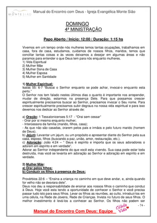 Manual do Encontro com Deus - Igreja Evangélica Monte Sião
Manual do Encontro Com Deus: Equipe
- 74 -
DOMINGO
4ª MINISTRAÇÃO
Papo Aberto / Início: 12:00 / Duração: 1:15 hs
Vivemos em um tempo onde nós mulheres temos tantas ocupações, trabalhamos em
casa, fora de casa, estudamos, cuidamos de nossos filhos, maridos, temos que
conciliar tantas coisas e às vezes deixamos a desejar em algumas áreas e não
paramos para entender o que Deus tem para nós enquanto mulheres.
1) Vida Espiritual
2) Mulher Mãe
3) Mulher Dona de Casa
4) Mulher Esposa
5) Mulher em Santidade
1) Mulher Espiritual:
Isaias 55: 6-7 “Buscai o Senhor enquanto se pode achar, invocai-o enquanto esta
perto.”
O Senhor nos tem falado nestes últimos dias o quanto é importante nos arrepender,
mudar de direção, estarmos na presença Dele. Para que possamos crescer
espiritualmente precisamos buscar ao Senhor, precisamos invocar o Seu nome. Para
crescer espiritualmente precisamos subir degraus na nossa vida espiritual e para isso
devemos nos dedicar ao Senhor através de:
a) Oração: 1 Tessalonicenses 5:17 - “Orai sem cessar”
- Orar por si mesma enquanto mulher;
- Intercessora da família (marido, filhos, casa);
- As que não são casadas, orarem pelos pais e irmãos e pelo futuro marido (homem
de Deus).
b) Jejum: Levantar um jejum, ou um propósito e apresentar diante do Senhor pela sua
casa, esposo, filhos (buscando a paz, união, amor, restauração, etc.).
c) Adoração: João 4:24 – “ Deus é espírito e importa que os seus adoradores o
adorem em espírito e em verdade”.
Adorar ao Senhor independente do que você esta vivendo. Sua casa pode estar toda
destruída, mas você se levanta em adoração ao Senhor e adoração em espírito e em
verdade.
2) Mulher Mãe:
a) Orar pelos filhos;
b) Conduzir os filhos à presença de Deus;
Provérbios 22:6 – “Ensina a criança no caminho em que deve andar, e, ainda quando
for velho não se desviara dele”.
Deus nos deu a responsabilidade de ensinar aos nossos filhos o caminho que conduz
à Deus. Hoje você esta tendo a oportunidade de conhecer o Senhor e você precisa
passar tudo isto para seus filhos. Levar os filhos as reuniões, ao culto, introduzi-los em
uma célula, na Rede de Jovens, Rede de Crianças. Invista no futuro de seus filhos. O
melhor investimento é levá-los a conhecer ao Senhor. Os filhos não podem ser
 