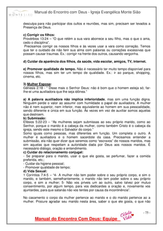 Manual do Encontro com Deus - Igreja Evangélica Monte Sião
Manual do Encontro Com Deus: Equipe
- 75 -
desculpa para não participar dos cultos e reuniões, mas sim, precisam ser levados a
Presença de Deus.
c) Corrigir os filhos:
Provérbios 13:24 – “O que retém a sua vara aborrece a seu filho, mas o que o ama,
cedo o disciplina”.
Precisamos corrigir os nossos filhos e às vezes usar a vara como correção. Temos
que ter o cuidado de não ferir sua alma com palavras ou correções excessivas que
possam causar traumas. Ex.: corrigir na frente dos outros, causando vergonha.
d) Cuidar da aparência dos filhos, da saúde, vida escolar, amigos, TV, internet.
e) Promover qualidade de tempo. Não é necessário ter muito tempo disponível para
nossos filhos, mas sim ter um tempo de qualidade. Ex.: ir ao parque, shopping,
cinema, etc.
3) Mulher Esposa:
Gênesis 2:18 - “ Disse mais o Senhor Deus: não é bom que o homem esteja só; far-
lhe-ei uma auxiliadora que lhe seja idônea.”
a) A palavra auxiliadora não implica inferioridade, mas sim uma função digna.
Ninguém perde o valor ao assumir com humildade o papel de auxiliadora. A mulher
não é nem superior, nem inferior, mas equivalente ao homem em sua pessoalidade,
sendo diferente e única em sua função. Às vezes em vez de auxiliar somos aquelas
que destroem.
b) Submissão:
Efésios 5:22-23 – “As mulheres sejam submissas ao seu próprio marido, como ao
Senhor, porque o marido é a cabeça da mulher, como também Cristo é o cabeça da
igreja, sendo este mesmo o Salvador do corpo.”
Somo iguais como pessoas, mas diferentes em função. Um completa o outro. A
mulher é auxiliadora e o homem sacerdote da casa. Precisamos entender a
submissão, ela não quer dizer que seremos como “escravos” de nossos maridos, mas
sim aquelas que respeitam a autoridade dada por Deus aos nossos maridos. É
necessário diálogo, oração e entendimento.
c) Cuidar do relacionamento conjugal:
- Se preparar para o marido, usar o que ele gosta, se perfumar, fazer a comida
preferida, etc.;
- Cuidar da higiene pessoal;
- Promover qualidade de tempo;
d) Vida Sexual:
1 Coríntios 7:4-5 – “4- A mulher não tem poder sobre o seu próprio corpo, e sim o
marido, e também, semelhantemente, o marido não tem poder sobre o seu próprio
corpo, e sim a mulher; 5- Não vos priveis um ao outro, salvo talvez por mutuo
consentimento, por algum tempo, para vos dedicardes a oração e, novamente vos
ajuntardes, para que satanás não vos tentes por causa da incontinência”.
No casamento o corpo da mulher pertence ao marido e o do marido pertence ao a
mulher. Procure agradar seu marido nesta área, saber o que ele gosta, o que não
 