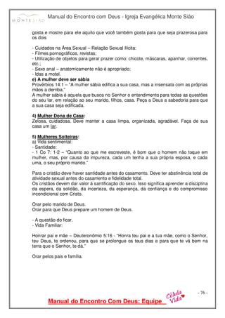 Manual do Encontro com Deus - Igreja Evangélica Monte Sião
Manual do Encontro Com Deus: Equipe
- 76 -
gosta e mostre para ele aquilo que você também gosta para que seja prazerosa para
os dois
- Cuidados na Área Sexual – Relação Sexual Ilícita:
- Filmes pornográficos, revistas;
- Utilização de objetos para gerar prazer como: chicote, máscaras, apanhar, correntes,
etc.;
- Sexo anal – anatomicamente não é apropriado;
- Idas a motel.
e) A mulher deve ser sábia
Provérbios 14:1 – “A mulher sábia edifica a sua casa, mas a insensata com as próprias
mãos a derriba.”
A mulher sábia é aquela que busca no Senhor o entendimento para todas as questões
do seu lar, em relação ao seu marido, filhos, casa. Peça a Deus a sabedoria para que
a sua casa seja edificada.
4) Mulher Dona de Casa:
Zelosa, cuidadosa. Deve manter a casa limpa, organizada, agradável. Faça de sua
casa um lar.
5) Mulheres Solteiras:
a) Vida sentimental:
- Santidade:
- 1 Co 7: 1-2 – “Quanto ao que me escreveste, é bom que o homem não toque em
mulher, mas, por causa da impureza, cada um tenha a sua própria esposa, e cada
uma, o seu próprio marido.”
Para o cristão deve haver santidade antes do casamento. Deve ter abstinência total de
atividade sexual antes do casamento e fidelidade total.
Os cristãos devem dar valor à santificação do sexo. Isso significa aprender a disciplina
da espera, da solidão, da incerteza, da esperança, da confiança e do compromisso
incondicional com Cristo.
Orar pelo marido de Deus.
Orar para que Deus prepare um homem de Deus.
- A questão do ficar.
- Vida Familiar:
Honrar pai e mãe – Deuteronômio 5:16 - “Honra teu pai e a tua mãe, como o Senhor,
teu Deus, te ordenou, para que se prolongue os teus dias e para que te vá bem na
terra que o Senhor, te dá.”
Orar pelos pais e família.
 