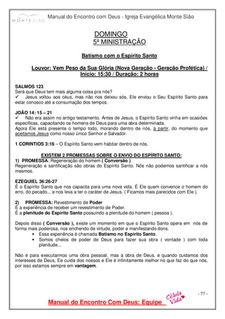 Manual do Encontro com Deus - Igreja Evangélica Monte Sião
Manual do Encontro Com Deus: Equipe
- 77 -
DOMINGO
5ª MINISTRAÇÃO
Batismo com o Espírito Santo
Louvor: Vem Peso da Sua Glória (Nova Geração - Geração Profética) /
Início: 15:30 / Duração: 2 horas
SALMOS 123
Será que Deus tem mais alguma coisa pra nós?



 Jesus voltou aos céus, mas não nos deixou sós, Ele enviou o Seu Espírito Santo para
estar conosco até a consumação dos tempos.
JOÃO 14: 15 – 21



 Não era assim no antigo testamento. Antes de Jesus, o Espírito Santo vinha em ocasiões
específicas, capacitando os homens de Deus para uma obra determinada.
Agora Ele está presente o tempo todo, morando dentro de nós, à partir, do momento que
aceitamos Jesus como nosso único Senhor e Salvador.
1 CORINTIOS 3:16 – O Espírito Santo vem habitar dentro de nós.
EXISTEM 2 PROMESSAS SOBRE O ENVIO DO ESPÍRITO SANTO:
1) PROMESSA: Regeneração do homem ( Conversão )
Regeneração e santificação são obras do Espírito Santo. Nós não podemos santificar a nós
mesmos.
EZEQUIEL 36:26-27
É o Espírito Santo que nos capacita para uma nova vida. É Ele quem convence o homem do
erro, do pecado... e nos leva a ter o caráter de Jesus. ( Ficamos mais parecidos com Ele ).
2) PROMESSA: Revestimento de Poder
É a experiência de receber um revestimento de Poder.
É a plenitude do Espírito Santo possuindo a plenitude do homem ( pessoa ).
Depois disso ( Conversão ), existe um momento em que o Espírito Santo opera em nós de
forma mais poderosa, nos enchendo de virtude, poder e manifestando dons.
• Essa experiência é chamada Batismo no Espírito Santo.
• Somos cheios de poder de Deus para fazer sua obra ( vontade ) com toda
plenitude...
Não é para executarmos uma obra pessoal, mas a obra de Deus, e quando cuidamos dos
interesses de Deus, Ee cuida dos nossos e Ele é infinitamente melhor no que faz do que nós,
por isso estamos sempre em vantagem.
 