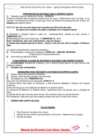 Manual do Encontro com Deus - Igreja Evangélica Monte Sião
Manual do Encontro Com Deus: Equipe
- 78 -
PROPÓSITOS DO BATISMO COM O ESPÍRITO SANTO
1) Capacitar para um testemunho eficaz. ATOS 8:1
Cheios do Espírito Santo podemos testemunhar de Jesus. Testemunhar não é só falar, é ser
exemplo, ser diferente em todo o nosso agir. Para ser testemunho precisamos ser cheios, ser
selados pelo Espírito Santo.
REPETIR: Eu não vou sair daqui sem a porção que Deus tem pra mim.
Eu quero ser revestido de poder e batizado com o Espírito Santo.
2) Manifestar o Espírito Santo a cada um , individualmente, visando ao bem comum 1
CORINTIOS 12:7
3) Manifestação dos Dons Espirituais. 1 CORINTIOS 12 : 4-11
Dons ( Presentes, não é por merecimento, mas por Graça )
A virtude está naquele que dá os dons – Jesus, e não em nós. Ele é o doador. A Glória é
Dele.
Luz sobre o entendimento ( palavras reveladas ).
4) Produtividade ( unção para multiplicar ) ATOS 2:41 - 3000 MIL PESSOAS
Envolvimento X Comprometimento
5) Uma vida que glorifica a Deus.
O QUE IMPEDE ALGUÉM DE RECEBER O BATISMO COM ESPÍRITO SANTO
1) Incredulidade: Recebemos o Batismo com o Espírito Santo pela fé, se não crermos não
podemos receber.
2) Pecados não confessados.
CONDIÇÕES PARA RECEBER O BATISMO NO ESPÍRITO SANTO:
1) Aceitar Jesus como Senhor e Salvador.
2) Desejar, pedir de todo coração, sem barreiras.
3) Consagrar-se a Ele. 2TIMOTEO 2:21
Deus tem nos oferecido do seu banquete. ATOS 2:1-4
O Espírito Santo veio sobre os discípulos, e eles pareciam bêbados e falavam em línguas
estranhas.
O falar em línguas é uma evidência do Batismo no Espírito Santo.
No momento do Batismo no Espírito Santo, recebemos dons, de acordo com a vontade de
Deus.
O Espírito Santo não nos trata como fôrmas, Ele conhece cada um individualmente.
Ele é soberano. Não ache que não recebeu porque não caiu no chão nem chorou.
 SOMOS UMA CARTA SELADA.
FALAR SOBRE:
• Pós-Encontro (na igreja, dia e hora);
• Aliança de não contar o que acontece no Encontro / Testemunhos na Igreja;
• Correio (entrega)
 