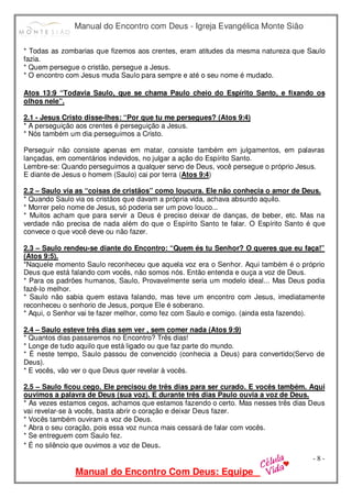 Manual do Encontro com Deus - Igreja Evangélica Monte Sião
Manual do Encontro Com Deus: Equipe
- 8 -
* Todas as zombarias que fizemos aos crentes, eram atitudes da mesma natureza que Saulo
fazia.
* Quem persegue o cristão, persegue a Jesus.
* O encontro com Jesus muda Saulo para sempre e até o seu nome é mudado.
Atos 13:9 “Todavia Saulo, que se chama Paulo cheio do Espírito Santo, e fixando os
olhos nele”.
2.1 - Jesus Cristo disse-lhes: “Por que tu me persegues? (Atos 9:4)
* A perseguição aos crentes é perseguição a Jesus.
* Nós também um dia perseguimos a Cristo.
Perseguir não consiste apenas em matar, consiste também em julgamentos, em palavras
lançadas, em comentários indevidos, no julgar a ação do Espírito Santo.
Lembre-se: Quando perseguimos a qualquer servo de Deus, você persegue o próprio Jesus.
E diante de Jesus o homem (Saulo) cai por terra (Atos 9:4)
2.2 – Saulo via as “coisas de cristãos” como loucura. Ele não conhecia o amor de Deus.
* Quando Saulo via os cristãos que davam a própria vida, achava absurdo aquilo.
* Morrer pelo nome de Jesus, só poderia ser um povo louco...
* Muitos acham que para servir a Deus é preciso deixar de danças, de beber, etc. Mas na
verdade não precisa de nada além do que o Espírito Santo te falar. O Espírito Santo é que
convece o que você deve ou não fazer.
2.3 – Saulo rendeu-se diante do Encontro: “Quem és tu Senhor? O queres que eu faça!”
(Atos 9:5).
*Naquele momento Saulo reconheceu que aquela voz era o Senhor. Aqui também é o próprio
Deus que está falando com vocês, não somos nós. Então entenda e ouça a voz de Deus.
* Para os padrões humanos, Saulo, Provavelmente seria um modelo ideal... Mas Deus podia
fazê-lo melhor.
* Saulo não sabia quem estava falando, mas teve um encontro com Jesus, imediatamente
reconheceu o senhorio de Jesus, porque Ele é soberano.
* Aqui, o Senhor vai te fazer melhor, como fez com Saulo e comigo. (ainda esta fazendo).
2.4 – Saulo esteve três dias sem ver , sem comer nada (Atos 9:9)
* Quantos dias passaremos no Encontro? Três dias!
* Longe de tudo aquilo que está ligado ou que faz parte do mundo.
* É neste tempo, Saulo passou de convencido (conhecia a Deus) para convertido(Servo de
Deus).
* E vocês, vão ver o que Deus quer revelar à vocês.
2.5 – Saulo ficou cego. Ele precisou de três dias para ser curado. E vocês também. Aqui
ouvimos a palavra de Deus (sua voz). E durante três dias Paulo ouvia a voz de Deus.
* As vezes estamos cegos, achamos que estamos fazendo o certo. Mas nesses três dias Deus
vai revelar-se à vocês, basta abrir o coração e deixar Deus fazer.
* Vocês também ouviram a voz de Deus.
* Abra o seu coração, pois essa voz nunca mais cessará de falar com vocês.
* Se entreguem com Saulo fez.
* É no silêncio que ouvimos a voz de Deus.
 