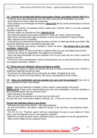 Manual do Encontro com Deus - Igreja Evangélica Monte Sião
Manual do Encontro Com Deus: Equipe
- 9 -
2.6 – Ananias foi enviado pelo Senhor para ajudar a Saulo, que estava orando (Atos 9:11)
* O Senhor usou outra pessoa para orar com Saulo, para que ele recobrasse a sua visão.
* Saulo falava com Deus e Deus lhe respondeu.
* Saulo precisou da ministração de Ananias. (Atos 9:10) Somos canais de bênçãos na vida de
nossos irmãos.
* E aqui no encontro, há pessoas sendo usadas para ministrar sobre a sua vida, pessoas
dispostas a ajudar você.
* Ananias resistiu ao chamado de Deus (Atos 9:13-14)
* Ele não queria ajudar Saulo porque estava com medo, pis, Saulo, antes era inimigo.
* Não fomos chamados para julgar as pessoas, mesmo que se declarem nossos inimigos.
* Mas, satanás é que é o acusador.
* Uma pessoa que está doente precisa de ajuda e não de um dedo apontando suas faltas. Não
queremos saber dos erros, não estamos aqui para isso.
* Você foi chamado para ajudar; obedeça a ordem de Deus: “Vai porque ele é um vaso
escolhido”. (Atos 9:15).
* Lembre-se: você é um vaso escolhido e o Espírito Santo vai usar você depois do encontro.
* E Deus não chama os capacitados, Ele capacita os chamados.
* Deus não esta interessado nos seus pecados e sim no que você vais ser e fazer a partir do
Encontro com Ele.
* E Ele vai te usar tremendamente. Você foi chamada para ser um canal de benção na vida de
outra pessoa (familiares, trabalho ....)
2.7- Temos que nos submeter a Deus com jejum e oração.
* Paulo orou e jejuou, e depois de apenas três dias já estava conversando com o Senhor e
recebendo respostas através da visão.
* O processo de restauração da sua vida pode ser rápido. Só depende de você.
* Não seja um crente iô-iô (inconstante), não recuar no propósito de servir a Deus.
2.8 – Deus vai confrontá-lo com seu pecado (por que você me persegue?) mas não vai
ficar lançando em rosto o seu pecado.
Peniel – todas as mascaras é revelada, e Deus revela o nosso pecado mais oculto.
Hebreus 8:12 “Porque serei misericordioso para com suas iniqüidades, e de seus pecados, e
de sua prevaricações não me lembrarei mais.”
* Deus esquece o seu pecado.
* Mas, por que Deus escolheu um homem que fez tanto mal?
Por que não outro: como Pedro, Mateus, Ananias, etc...? Paulo se tornou o maior evangelista.
Porque não interessa a Deus o que fomos.
* Interessa que hoje somos santos – não mais pecadores.
* Ao sair do encontro, não deixe o diabo lhe acusar, e ele vai tentar, mas devemos reisitir...
repreender.
* Em Rm 8:1 diz: “Portanto, agora nenhuma condenação há para os que estão em Cristo
Jesus, que não segundo a carne, mas segundo o Espírito.”
* Determine a morte de velha mulher, pois Deus lança o seu pecado na mar do esquecimento.
* Não se ache indigna de ser usada por Deus.
 