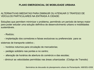 PLANO EMERGENCIAL DE MOBILIDADE URBANA
ALTERNATIVAS IMEDIATAS PARA DIMINUIR OU ATENUAR O TRAFEGO DE
VEÍCULOS PARTICULARES NA ENTRADA À CIDADE:
Soluções que permitem minimizar o problema, permitindo um período de tempo maior
para poder estudar uma solução definitiva de desenvolvimento urbano e mobilidades
sustentáveis.
- Rodízio;
- implantação dos corredores e faixas exclusivas ou preferenciais para os
sistemas de transporte coletivo ;
- horários noturnos para circulação de mercadorias;
- pedágio solidário nas pontes e no centro;
- alteração de horários de abertura do comércio e das escolas;
- diminuir as velocidades permitidas nas áreas urbanizadas (Código de Transito)
Seminários de discussão do planejamento urbano de Florianópolis. IAB/GEU-2006
 