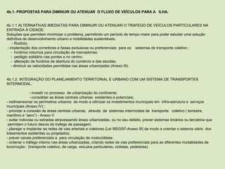 4b.1- PROPOSTAS PARA DIMINUIR OU ATENUAR O FLUXO DE VEÍCULOS PARA A ILHA.
 
 
4b.1.1 ALTERNATIVAS IMEDIATAS PARA DIMINUIR OU ATENUAR O TRAFEGO DE VEÍCULOS PARTICULARES NA 
ENTRADA À CIDADE: 
Soluções que permitem minimizar o problema, permitindo um período de tempo maior para poder estudar uma solução 
definitiva de desenvolvimento urbano e mobilidades sustentáveis.
     - Rodízio;
 - implantação dos corredores e faixas exclusivas ou preferenciais  para os    sistemas de transporte coletivo ;
    -  horários noturnos para circulação de mercadorias;
    -  pedágio solidário nas pontes e no centro;
    -  alteração de horários de abertura do comércio e das escolas; 
    - diminuir as velocidades permitidas nas áreas urbanizadas (Anexo III).
 
 
4b.1.2. INTEGRAÇÃO DO PLANEJAMENTO TERRITORIAL E URBANO COM UM SISTEMA DE TRANSPORTES 
INTERMODAL.
 
- investir no processo  de urbanização do continente;
- consolidar as áreas centrais urbanas  existentes e potenciais;
- redimensionar os perímetros urbanos  de modo a otimizar os investimentos municipais em  infra-estrutura e  serviços 
municipais (Anexo IV) ;
- priorizar a conexão de áreas centrais urbanas,  através  de  sistemas intermodais de  transporte   coletivo ( terrestre, 
marítimo e “aero”) - Anexo V
- evitar rodovias ou estradas atravessando áreas urbanizadas, ou no seu defeito, prever sistemas binários ou terciários que 
 permitam o futuro desvio do trafego de passagem;
- planejar e implantar as redes de vias arteriais e coletoras (Lei 9503/97-Anexo III) de modo a orientar o sistema viário  dos 
loteamentos existentes ou projetados; 
- prever canais preferenciais a  para circulação de motociclistas.   
- ordenar o tráfego interno nas áreas urbanizadas, criando redes de vias preferenciais para as diferentes modalidades de 
locomoção:  (transporte coletivo, de carga, veículos particulares, ciclistas, pedestres)
 