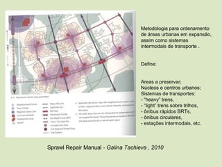 Metodologia para ordenamento 
de áreas urbanas em expansão, 
assim como sistemas 
intermodais de transporte .
Define:
Areas a preservar;
Núcleos e centros urbanos;
Sistemas de transportes:
- “heavy” trens, 
- “light” trens sobre trilhos,
- ônibus rápidos BRTs,
- ônibus circulares, 
- estações intermodais, etc.
Sprawl Repair Manual - Galina Tachieva , 2010
 