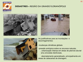 DESASTRES – REGIÃO DA GRANDE FLORIANÓPOLIS
As justificativas para as inundações e
escorregamentos:
-mudanças climáticas globais
-pressão antrópica sobre os recursos naturais,
. urbanização intensa em áreas de planície aluvial
e/ou encostas declivosas,
.desmatamento generalizado, principalmente em
áreas de cabeceiras de drenagem.
05
 