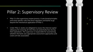 Pillar 2: Supervisory Review
• Pillar 2 is the supervisory review process. It sets broad principles
and some specific rules that force regulators and banks to go
beyond the mechanical application of Pillar 1.
• Under Pillar 2, banks are obligated to assess the internal capital
adequacy for covering all risks they can potentially face during
their operations. The supervisor is responsible for ascertaining
whether the bank uses appropriate assessment approaches and
covers all risks associated.
 