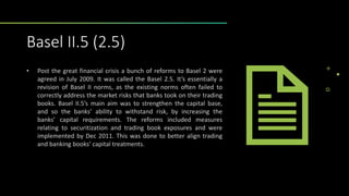 Basel II.5 (2.5)
• Post the great financial crisis a bunch of reforms to Basel 2 were
agreed in July 2009. It was called the Basel 2.5. It’s essentially a
revision of Basel II norms, as the existing norms often failed to
correctly address the market risks that banks took on their trading
books. Basel II.5’s main aim was to strengthen the capital base,
and so the banks’ ability to withstand risk, by increasing the
banks’ capital requirements. The reforms included measures
relating to securitization and trading book exposures and were
implemented by Dec 2011. This was done to better align trading
and banking books’ capital treatments.
 