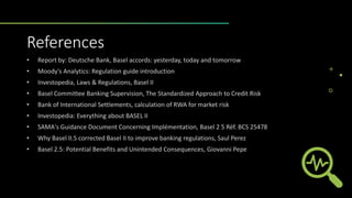 References
• Report by: Deutsche Bank, Basel accords: yesterday, today and tomorrow
• Moody's Analytics: Regulation guide introduction
• Investopedia, Laws & Regulations, Basel II
• Basel Committee Banking Supervision, The Standardized Approach to Credit Risk
• Bank of International Settlements, calculation of RWA for market risk
• Investopedia: Everything about BASEL II
• SAMA's Guidance Document Concerning Implémentation, Basel 2 5 Réf. BCS 25478
• Why Basel II.5 corrected Basel II to improve banking regulations, Saul Perez
• Basel 2.5: Potential Benefits and Unintended Consequences, Giovanni Pepe
 