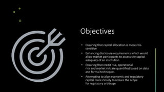 Objectives
• Ensuring that capital allocation is more risk-
sensitive
• Enhancing disclosure requirements which would
allow market participants to assess the capital
adequacy of an institution
• Ensuring that credit risk, operational
risk and market risk are quantified based on data
and formal techniques
• Attempting to align economic and regulatory
capital more closely to reduce the scope
for regulatory arbitrage
 