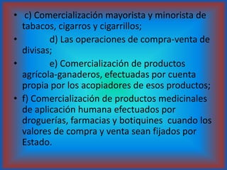  c) Comercialización mayorista y minorista de tabacos, cigarros y cigarrillos;            d) Las operaciones de compra-venta de divisas;            e) Comercialización de productos agrícola-ganaderos, efectuadas por cuenta propia por los acopiadores de esos productos;f) Comercialización de productos medicinales de aplicación humana efectuados por droguerías, farmacias y botiquines  cuando los valores de compra y venta sean fijados por Estado.