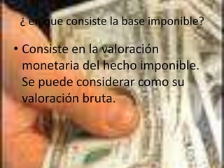 ¿ en que consiste la base imponible?Consiste en la valoración monetaria del hecho imponible. Se puede considerar como su valoración bruta.