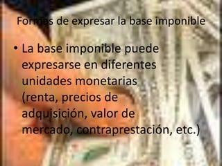 Formas de expresar la base imponibleLa base imponible puede expresarse en diferentes unidades monetarias (renta, precios de adquisición, valor de mercado, contraprestación, etc.)