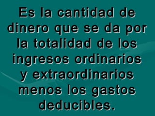 Es la cantidad de dinero que se da por la totalidad de los ingresos ordinarios y extraordinarios menos los gastos deducibles. 
