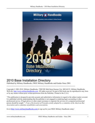Military Handbooks – 2010 Base Installation Directory




2010 Base Installation Directory
Published by Military Handbooks, FREE Military Handbooks and Guides Since 2001
________________________________________________________________________

Copyright © 2001-2010. Military Handbooks, 7200 NW 86th Street Kansas City, MO 64153. Military Handbooks
Web site: http://www.militaryhandbooks.com. All rights reserved. No part of this book may be reproduced in any form
or by any means without prior written permission from the Publisher. Printed in the U.S.A.

“This publication is designed to provide accurate and authoritative information in regard to the subject matter covered.
It is published with the understanding that the publisher is not engaged in rendering legal, accounting or other
professional service. If legal advice or other expert assistance is required, the services of a competent professional
person should be sought.”– From a Declaration of Principles jointly adopted by a committee of the American Bar
Association and a committee of publishers and associations.

Go to http://www.militaryhandbooks.com to sign up for your FREE Military Handbooks today!



www.militaryhandbooks.com                     FREE Military Handbooks and Guides – Since 2001                          1
 