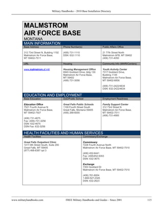 Military Handbooks – 2010 Base Installation Directory




         MALMSTROM
         AIR FORCE BASE
         MONTANA
         MAIN INFORMATION
         Base Address                       Phone Number(s)                    Public Affairs Office

         312 73rd Street N, Building 1192   (406) 731-1110                     21 77th Street North
         Malmstrom Air Force Base,          DSN: 632-1110                      Malmstrom AFB, MT 59402
         MT 59402-7511                                                         (406) 731-4050

         URL                                Housing                            Community Info (MWR/Centers)

         www.malmstrom.af.mil/              Housing Management Office          Youth Activity Center
                                            6945 Goddard Drive, bldg 130       7317 Goddard Drive,
                                            Malmstrom Air Force Base,          Building 1145
                                            MT 59402                           Malmstrom Air Force Base,
                                            (406) 731-3056                     MT 59402-6856

                                                                               (406) 731-2422/4634
                                                                               DSN: 632-2422/4634

         EDUCATION AND EMPLOYMENT
         Base Education                     DoD/Public School                  Employment Readiness

         Education Office                   Great Falls Public Schools         Family Support Center
         7521 Fourth Avenue N               1100 Fourth Street South           312 73rd Street N
         Malmstrom Air Force Base,          Great Falls, Montana 59405         Malmstrom Air Force Base,
         MT 59402-7507                      (406) 268-6000                     MT 59402-7511
                                                                               (406) 731-4900
         (406) 731-4675
         Fax: (406) 731-3256
         DSN: 632-4675
         DSN Fax: 632-3256

         HEALTH FACILITIES AND HUMAN SERVICES
         Health Facilities                                    Commissary/Exchange

         Great Falls Outpatient Clinic                        Commissary
         1417-9th Street South, Suite 200                     7228 Fourth Avenue North
         Great Falls, MT 59405                                Malmstrom Air Force Base, MT 59402-7510
         (877) 468-8387 opt 3
                                                              (406) 452-6441
                                                              Fax: (406)452-9353
                                                              DSN: 632-3675

                                                              Exchange
                                                              7353 Goddard Dr
                                                              Malmstrom Air Force Base, MT 59402-7510

                                                              (406) 761-8004
                                                              1-800-527-2345
                                                              DSN: 632-2623




www.militaryhandbooks.com                     FREE Military Handbooks and Guides – Since 2001                 115
 