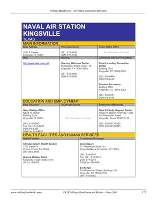 Military Handbooks – 2010 Base Installation Directory




         NAVAL AIR STATION
         KINGSVILLE
         TEXAS
         MAIN INFORMATION
         Base Address                          Phone Number(s)                     Public Affairs Office

         1201 E Caesar                         (361) 516-6498                           No Information Provided
         Kingsville TX 78363                   DSN: 876-6498
         URL                                   Housing                             Community Info (MWR/Centers)

         http://www.nask.navy.mil/             Housing Welcome Center              Cook's Landing Recreation
                                               554 McCain Street, Suite 112        Center
                                               Kingsville, TX 78363-5053           Building 2742
                                                                                   Kingsville, TX 78363-5053
                                               (361) 516-6498
                                               DSN: 876-6498                       (361) 516-6449
                                                                                   DSN 876-6449

                                                                                   Outdoor Recreation
                                                                                   Building 3765
                                                                                   Kingsville, TX 78363-5053

                                                                                   (361) 516-6191
                                                                                   DSN 876-6191
         EDUCATION AND EMPLOYMENT
         Base Education                        DoD/Public School                   Employment Readiness

         Navy College Office                                                       Fleet & Family Support Center
         Naval Air Station                                                         Naval Air Station Kingsville Texas
         Building 1781                                                             746 Rosendahl Street
         Kingsville TX 78363                       No Information Provided         Kingsville, Texas 78363-5110

         (361) 516-6295                                                            (361) 516-6333/6325
         Fax: (361) 516-4637                                                       DSN: 876-6333/6325
         DSN 876-6295
         DSN Fax 876-4637
         HEALTH FACILITIES AND HUMAN SERVICES
         Health Facilities                                       Commissary/Exchange

         Christus Spohn Health System                            Commissary
         1702 Sante Fe                                           747 Rosendahl Suite 101
         Corpus Christi, TX 78404                                Kingsville/Naval Air Station, TX 78363
         (361) 881-3103
                                                                 (361) 516-6240
         Branch Medical Clinic                                   Fax: (361) 516-6941
         Kingsville, Texas 78363-5110                            DSN: 876-6240
         (361) 516-6305                                          DSN Fax: 876-6941

                                                                 Exchange
                                                                 745 Rosendahl Street, Building 4734
                                                                 Kingsville, TX 78363-5109
                                                                 (361) 516-6362




www.militaryhandbooks.com                        FREE Military Handbooks and Guides – Since 2001                        177
 