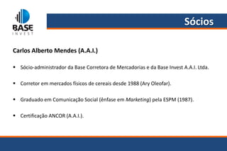 Sócios

Carlos Alberto Mendes (A.A.I.)

 Sócio-administrador da Base Corretora de Mercadorias e da Base Invest A.A.I. Ltda.

 Corretor em mercados físicos de cereais desde 1988 (Ary Oleofar).

 Graduado em Comunicação Social (ênfase em Marketing) pela ESPM (1987).

 Certificação ANCOR (A.A.I.).
 