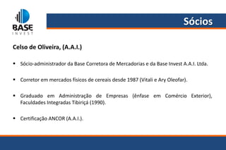 Sócios

Celso de Oliveira, (A.A.I.)

 Sócio-administrador da Base Corretora de Mercadorias e da Base Invest A.A.I. Ltda.

 Corretor em mercados físicos de cereais desde 1987 (Vitali e Ary Oleofar).

 Graduado em Administração de Empresas (ênfase em Comércio Exterior),
  Faculdades Integradas Tibiriçá (1990).

 Certificação ANCOR (A.A.I.).
 