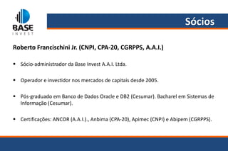 Sócios

Roberto Francischini Jr. (CNPI, CPA-20, CGRPPS, A.A.I.)

 Sócio-administrador da Base Invest A.A.I. Ltda.

 Operador e investidor nos mercados de capitais desde 2005.

 Pós-graduado em Banco de Dados Oracle e DB2 (Cesumar). Bacharel em Sistemas de
  Informação (Cesumar).

 Certificações: ANCOR (A.A.I.)., Anbima (CPA-20), Apimec (CNPI) e Abipem (CGRPPS).
 