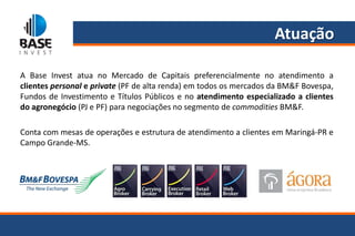 Atuação

A Base Invest atua no Mercado de Capitais preferencialmente no atendimento a
clientes personal e private (PF de alta renda) em todos os mercados da BM&F Bovespa,
Fundos de Investimento e Títulos Públicos e no atendimento especializado a clientes
do agronegócio (PJ e PF) para negociações no segmento de commodities BM&F.

Conta com mesas de operações e estrutura de atendimento a clientes em Maringá-PR e
Campo Grande-MS.
 