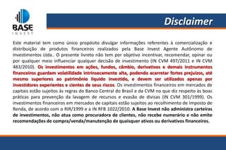 Disclaimer
Este material tem como único propósito divulgar informações referentes à comercialização e
distribuição de produtos financeiros realizados pela Base Invest Agente Autônomo de
Investimentos Ltda.. O presente livreto não tem por objetivo incentivar, recomendar, opinar ou
por qualquer meio influenciar qualquer decisão de investimento (IN CVM 497/2011 e IN CVM
483/2010). Os investimentos em ações, fundos, câmbio, derivativos e demais instrumentos
financeiros guardam volatilidade intrinsecamente alta, podendo acarretar fortes prejuízos, até
mesmo superiores ao patrimônio líquido investido, e devem ser utilizados apenas por
investidores experientes e cientes de seus riscos. Os investimentos financeiros em mercados de
capitais estão sujeitos às regras do Banco Central do Brasil e da CVM no que diz respeito às boas
práticas para prevenção da lavagem de recursos e evasão de divisas (IN CVM 301/1999). Os
investimentos financeiros em mercados de capitais estão sujeitos ao recolhimento de Imposto de
Renda, de acordo com o RIR/1999 e a IN RFB 1022/2010. A Base Invest não administra carteiras
de investimentos, não atua como procuradora de clientes, não recebe numerário e não emite
recomendações de compra/venda/manutenção de quaisquer ativos ou derivativos financeiros.
 