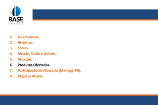 1.   Quem somos.
2.   Histórico.
3.   Sócios.
4.   Missão, Visão e Valores.
5.   Atuação.
6.   Produtos Ofertados.
7.   Participação de Mercado (Maringá-PR).
8.   Projetos Atuais.
 