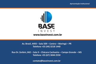 Apresentação Institucional




                     www.baseinvest.com.br


          Av. Brasil, 4493 – Sala 509 – Centro – Maringá – PR
                       Telefone +55 (44) 3218 1440

Rua Dr. Zerbini, 842 – Sala 9 – Chácara Cachoeira – Campo Grande – MS
                      Telefone +55 (67) 3044 2550

                     contato@baseinvest.com.br
 