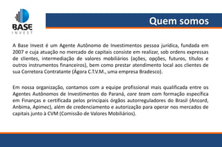 Quem somos

A Base Invest é um Agente Autônomo de Investimentos pessoa jurídica, fundada em
2007 e cuja atuação no mercado de capitais consiste em realizar, sob ordens expressas
de clientes, intermediação de valores mobiliários (ações, opções, futuros, títulos e
outros instrumentos financeiros), bem como prestar atendimento local aos clientes de
sua Corretora Contratante (Ágora C.T.V.M., uma empresa Bradesco).

Em nossa organização, contamos com a equipe profissional mais qualificada entre os
Agentes Autônomos de Investimentos do Paraná, core team com formação específica
em Finanças e certificada pelos principais órgãos autorreguladores do Brasil (Ancord,
Anbima, Apimec), além de credenciamento e autorização para operar nos mercados de
capitais junto à CVM (Comissão de Valores Mobiliários).
 