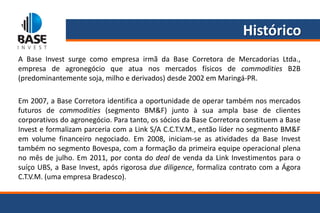 Histórico
A Base Invest surge como empresa irmã da Base Corretora de Mercadorias Ltda.,
empresa de agronegócio que atua nos mercados físicos de commodities B2B
(predominantemente soja, milho e derivados) desde 2002 em Maringá-PR.

Em 2007, a Base Corretora identifica a oportunidade de operar também nos mercados
futuros de commodities (segmento BM&F) junto à sua ampla base de clientes
corporativos do agronegócio. Para tanto, os sócios da Base Corretora constituem a Base
Invest e formalizam parceria com a Link S/A C.C.T.V.M., então líder no segmento BM&F
em volume financeiro negociado. Em 2008, iniciam-se as atividades da Base Invest
também no segmento Bovespa, com a formação da primeira equipe operacional plena
no mês de julho. Em 2011, por conta do deal de venda da Link Investimentos para o
suíço UBS, a Base Invest, após rigorosa due diligence, formaliza contrato com a Ágora
C.T.V.M. (uma empresa Bradesco).
 