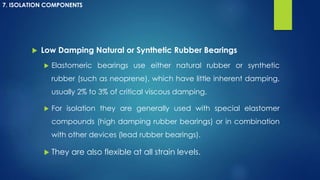  Low Damping Natural or Synthetic Rubber Bearings
 Elastomeric bearings use either natural rubber or synthetic
rubber (such as neoprene), which have little inherent damping,
usually 2% to 3% of critical viscous damping.
 For isolation they are generally used with special elastomer
compounds (high damping rubber bearings) or in combination
with other devices (lead rubber bearings).
 They are also flexible at all strain levels.
7. ISOLATION COMPONENTS
 