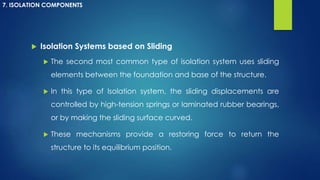  Isolation Systems based on Sliding
 The second most common type of isolation system uses sliding
elements between the foundation and base of the structure.
 In this type of Isolation system, the sliding displacements are
controlled by high-tension springs or laminated rubber bearings,
or by making the sliding surface curved.
 These mechanisms provide a restoring force to return the
structure to its equilibrium position.
7. ISOLATION COMPONENTS
 
