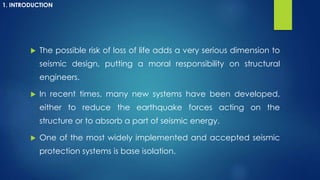  The possible risk of loss of life adds a very serious dimension to
seismic design, putting a moral responsibility on structural
engineers.
 In recent times, many new systems have been developed,
either to reduce the earthquake forces acting on the
structure or to absorb a part of seismic energy.
 One of the most widely implemented and accepted seismic
protection systems is base isolation.
1. INTRODUCTION
 