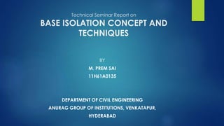Technical Seminar Report on
BASE ISOLATION CONCEPT AND
TECHNIQUES
BY
M. PREM SAI
11H61A0135
DEPARTMENT OF CIVIL ENGINEERING
ANURAG GROUP OF INSTITUTIONS, VENKATAPUR,
HYDERABAD
 