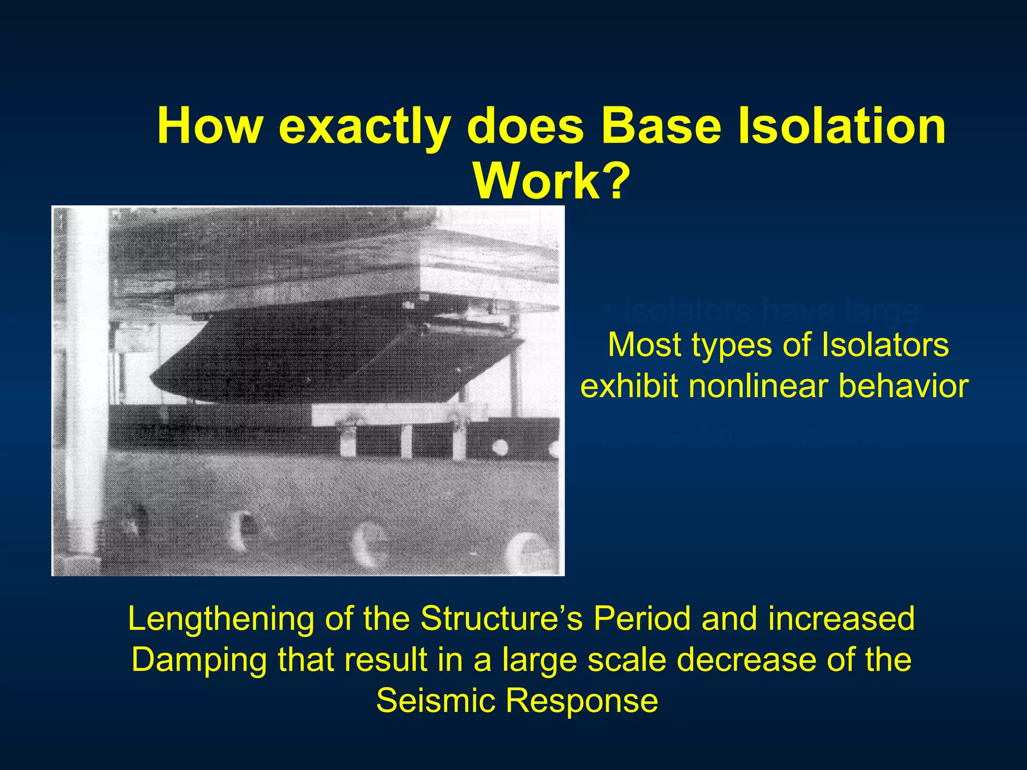 How exactly does Base Isolation
Work?
• Isolators have large
deformation potential
allowing for large drift on
the Isolation Interface
Most types of Isolators
exhibit nonlinear behavior
Lengthening of the Structure’s Period and increased
Damping that result in a large scale decrease of the
Seismic Response
 