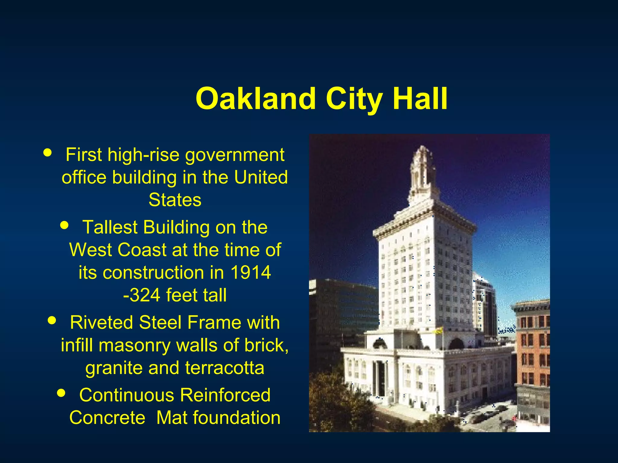 Oakland City Hall
 First high-rise government
office building in the United
States
 Tallest Building on the
West Coast at the time of
its construction in 1914
-324 feet tall
 Riveted Steel Frame with
infill masonry walls of brick,
granite and terracotta
 Continuous Reinforced
Concrete Mat foundation
 