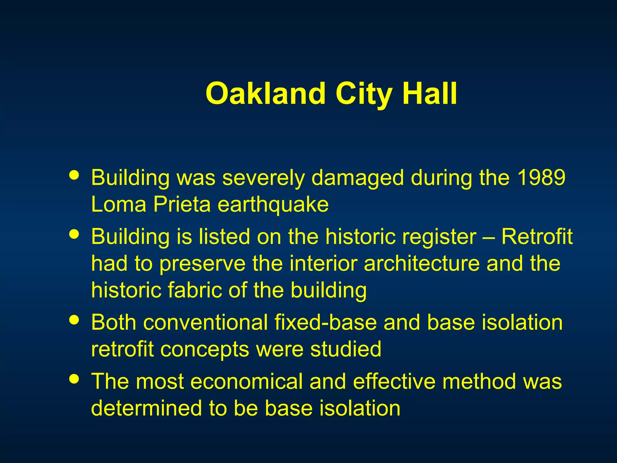 Oakland City Hall
 Building was severely damaged during the 1989
Loma Prieta earthquake
 Building is listed on the historic register – Retrofit
had to preserve the interior architecture and the
historic fabric of the building
 Both conventional fixed-base and base isolation
retrofit concepts were studied
 The most economical and effective method was
determined to be base isolation
 