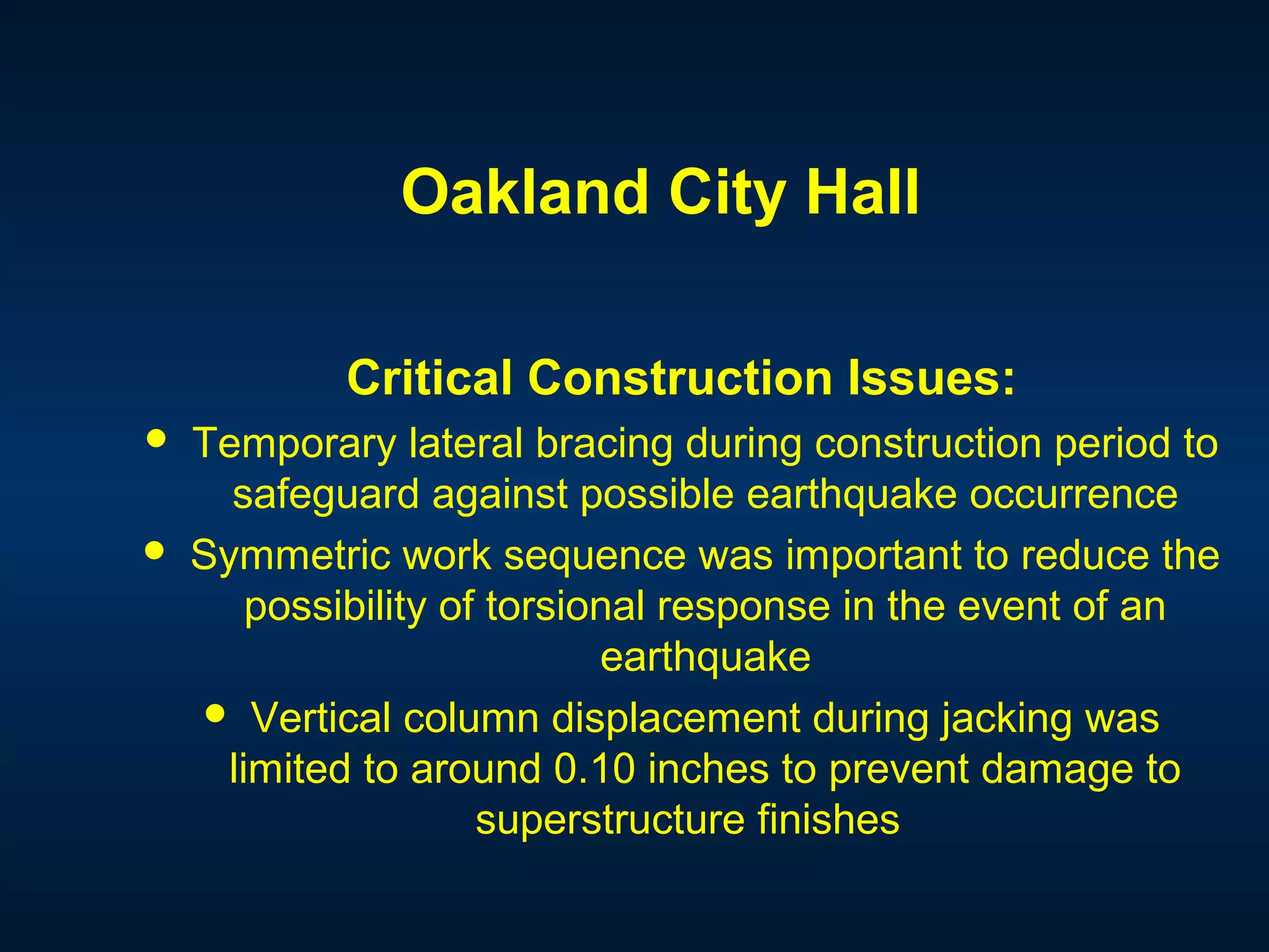 Oakland City Hall
Critical Construction Issues:
 Temporary lateral bracing during construction period to
safeguard against possible earthquake occurrence
 Symmetric work sequence was important to reduce the
possibility of torsional response in the event of an
earthquake
 Vertical column displacement during jacking was
limited to around 0.10 inches to prevent damage to
superstructure finishes
 