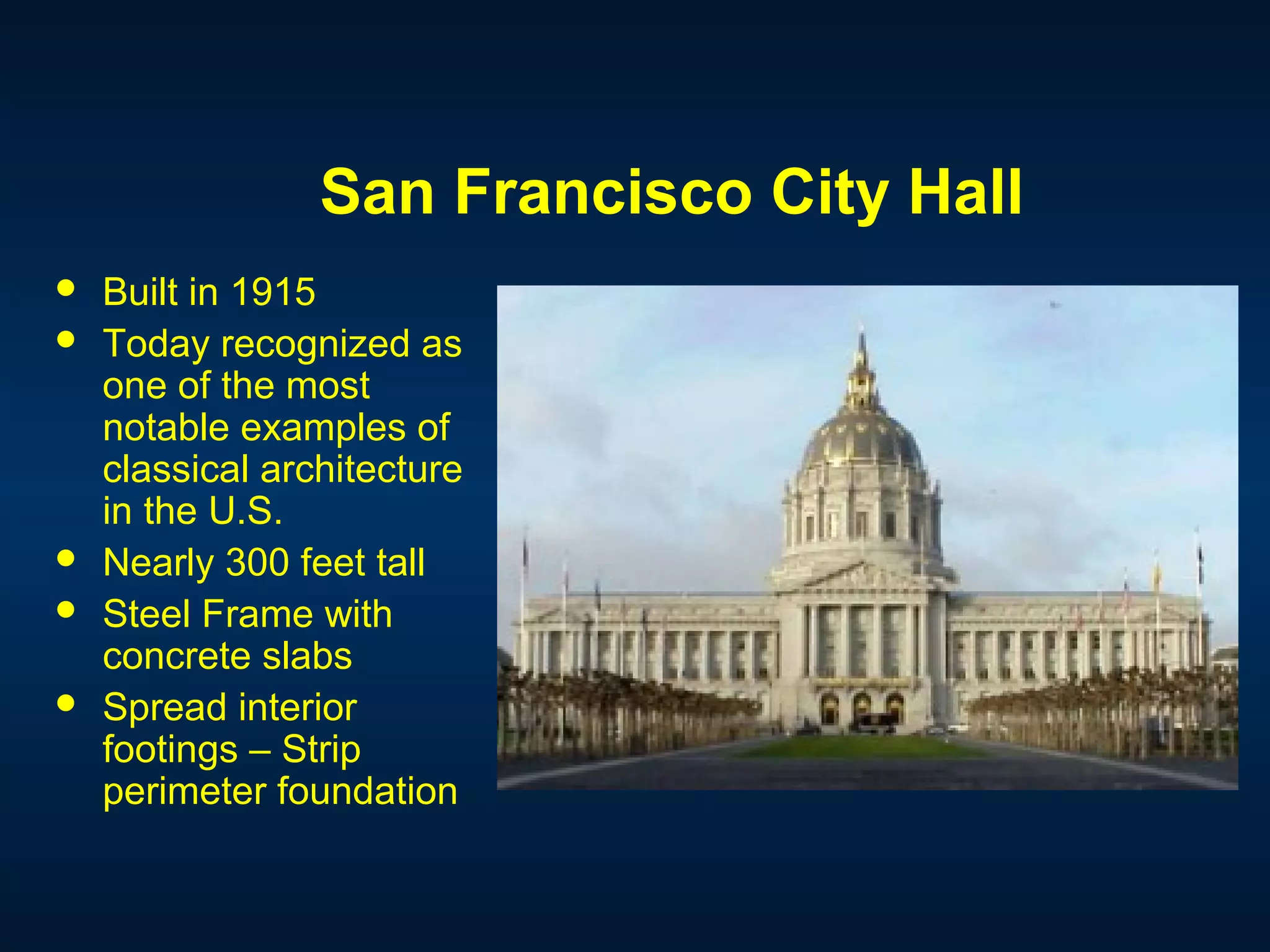 San Francisco City Hall
 Built in 1915
 Today recognized as
one of the most
notable examples of
classical architecture
in the U.S.
 Nearly 300 feet tall
 Steel Frame with
concrete slabs
 Spread interior
footings – Strip
perimeter foundation
 